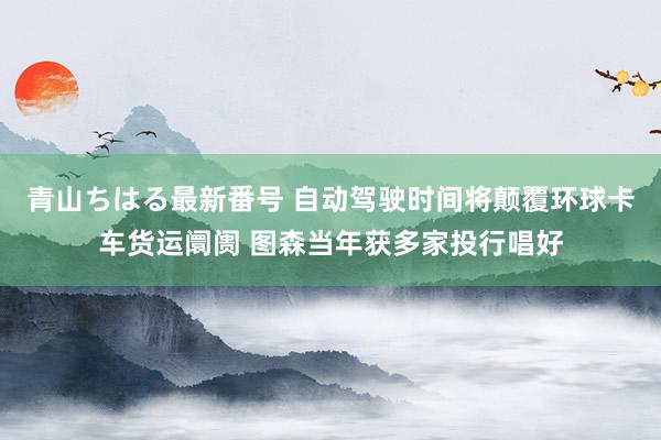 青山ちはる最新番号 自动驾驶时间将颠覆环球卡车货运阛阓 图森当年获多家投行唱好