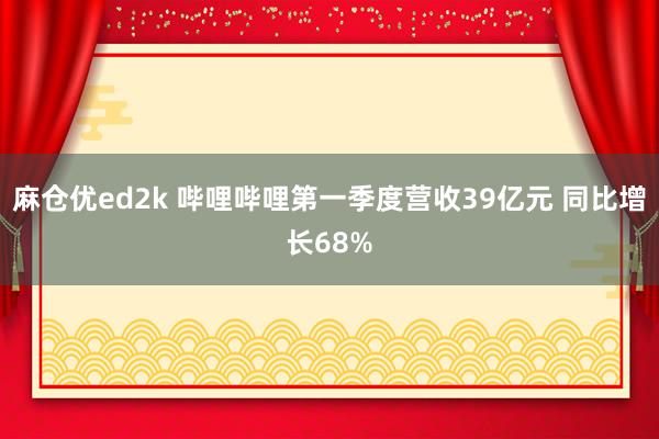 麻仓优ed2k 哔哩哔哩第一季度营收39亿元 同比增长68%