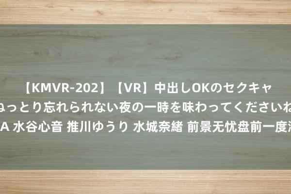 【KMVR-202】【VR】中出しOKのセクキャバにようこそ◆～濃密ねっとり忘れられない夜の一時を味わってくださいね◆～ 波多野結衣 AIKA 水谷心音 推川ゆうり 水城奈緒 前景无忧盘前一度涨超20% 音书称被收购价钱为50亿好意思元