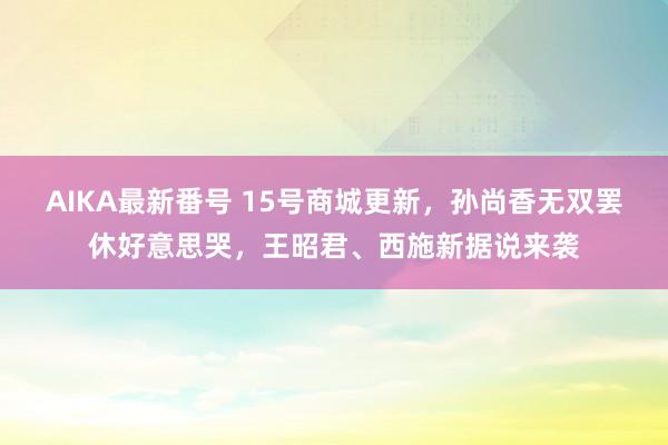 AIKA最新番号 15号商城更新，孙尚香无双罢休好意思哭，王昭君、西施新据说来袭