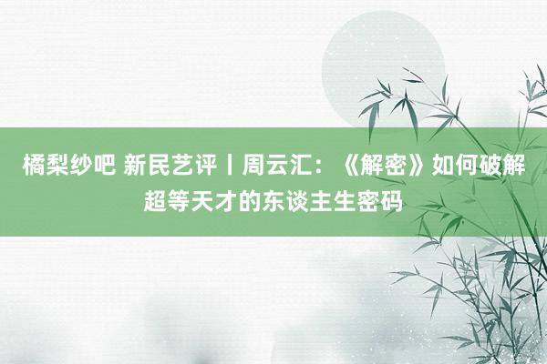 橘梨纱吧 新民艺评丨周云汇：《解密》如何破解超等天才的东谈主生密码