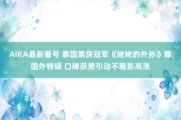 AIKA最新番号 泰国票房冠军《姥姥的外孙》曝国外特辑 口碑获赞引动不雅影高涨