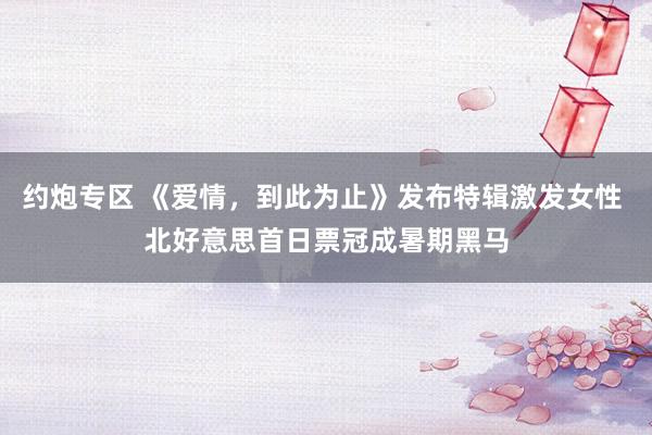 约炮专区 《爱情，到此为止》发布特辑激发女性 北好意思首日票冠成暑期黑马