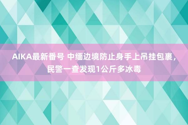 AIKA最新番号 中缅边境防止身手上吊挂包裹，民警一查发现1公斤多冰毒