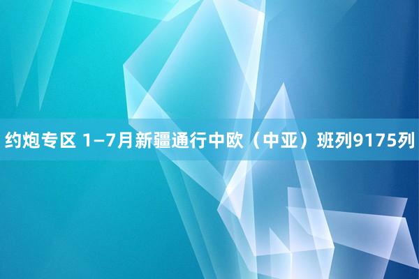 约炮专区 1—7月新疆通行中欧（中亚）班列9175列