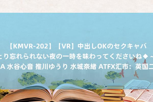 【KMVR-202】【VR】中出しOKのセクキャバにようこそ◆～濃密ねっとり忘れられない夜の一時を味わってくださいね◆～ 波多野結衣 AIKA 水谷心音 推川ゆうり 水城奈緒 ATFX汇市：英国二季度ILO休闲率4.2%，GBPUSD五连阳