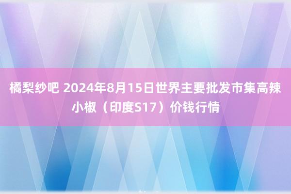 橘梨纱吧 2024年8月15日世界主要批发市集高辣小椒（印度S17）价钱行情