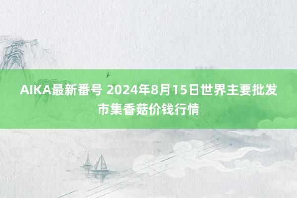 AIKA最新番号 2024年8月15日世界主要批发市集香菇价钱行情