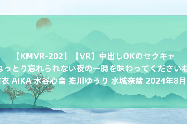 【KMVR-202】【VR】中出しOKのセクキャバにようこそ◆～濃密ねっとり忘れられない夜の一時を味わってくださいね◆～ 波多野結衣 AIKA 水谷心音 推川ゆうり 水城奈緒 2024年8月15日宇宙主要批发商场香瓜价钱行情