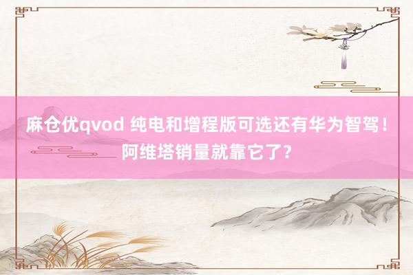 麻仓优qvod 纯电和增程版可选还有华为智驾！阿维塔销量就靠它了？