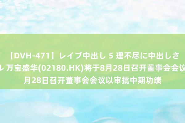 【DVH-471】レイプ中出し 5 理不尽に中出しされた7人のギャル 万宝盛华(02180.HK)将于8月28日召开董事会会议以审批中期功绩