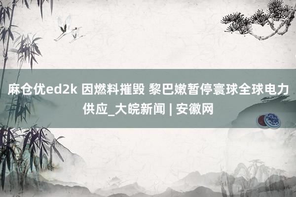 麻仓优ed2k 因燃料摧毁 黎巴嫩暂停寰球全球电力供应_大皖新闻 | 安徽网