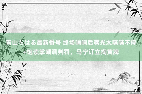 青山ちはる最新番号 终场哨响后蒋光太喋喋不停+饱读掌嘲讽判罚，马宁订立掏黄牌