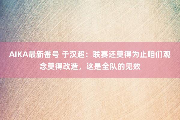 AIKA最新番号 于汉超：联赛还莫得为止咱们观念莫得改造，这是全队的见效