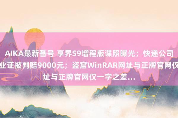 AIKA最新番号 享界S9增程版谍照曝光；快递公司寄丢大学毕业证被判赔9000元；盗窟WinRAR网址与正牌官网仅一字之差...