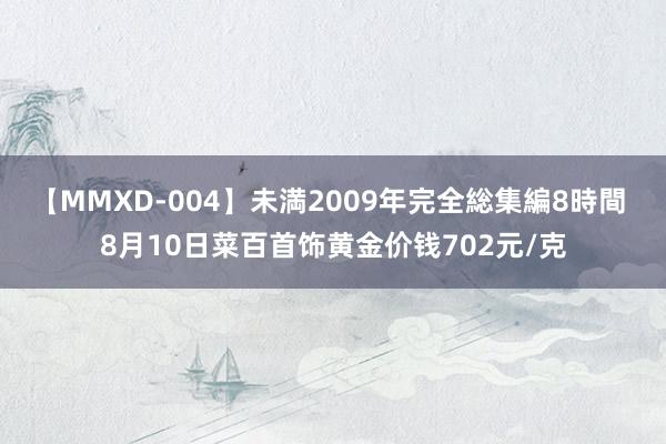 【MMXD-004】未満2009年完全総集編8時間 8月10日菜百首饰黄金价钱702元/克