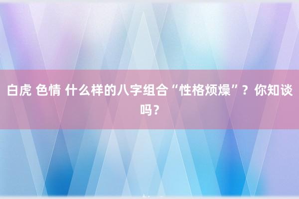 白虎 色情 什么样的八字组合“性格烦燥”？你知谈吗？