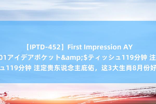 【IPTD-452】First Impression AYA</a>2009-05-01アイデアポケット&$ティッシュ119分钟 注定贵东说念主庇佑，这3大生肖8月份好运不休，资产涌入