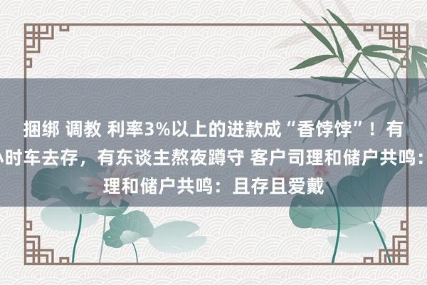 捆绑 调教 利率3%以上的进款成“香饽饽”！有东谈主开4小时车去存，有东谈主熬夜蹲守 客户司理和储户共鸣：且存且爱戴