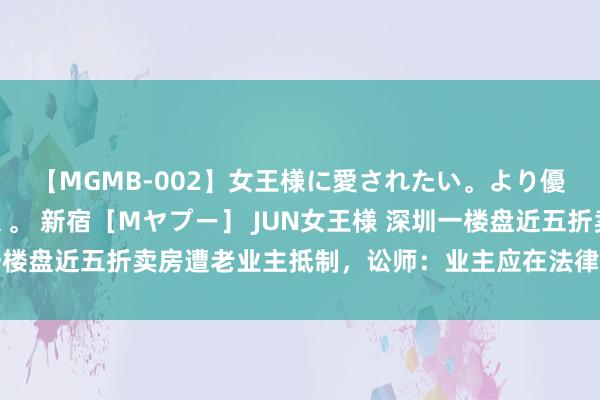 【MGMB-002】女王様に愛されたい。より優しく、よりいやらしく。 新宿［Mヤプー］ JUN女王様 深圳一楼盘近五折卖房遭老业主抵制，讼师：业主应在法律允许范围内维权