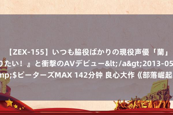 【ZEX-155】いつも脇役ばかりの現役声優「蘭」が『私も主役になりたい！』と衝撃のAVデビュー</a>2013-05-20ピーターズMAX&$ピーターズMAX 142分钟 良心大作《部落崛起之从大荒启动》，速速入坑，否则你要后悔了！