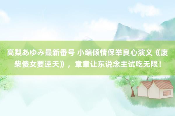 高梨あゆみ最新番号 小编倾情保举良心演义《废柴傻女要逆天》，章章让东说念主试吃无限！