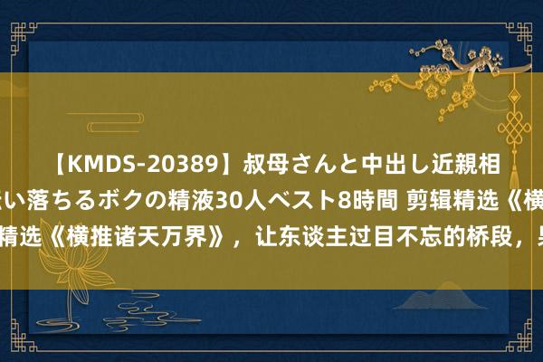 【KMDS-20389】叔母さんと中出し近親相姦 叔母さんの身体を伝い落ちるボクの精液30人ベスト8時間 剪辑精选《横推诸天万界》，让东谈主过目不忘的桥段，果真让东谈主很爱！