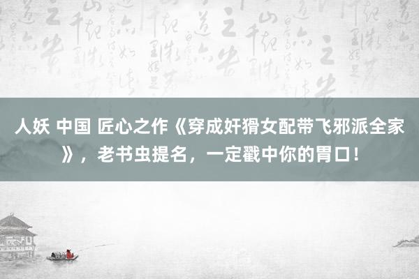 人妖 中国 匠心之作《穿成奸猾女配带飞邪派全家》，老书虫提名，一定戳中你的胃口！