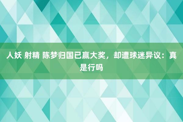 人妖 射精 陈梦归国已赢大奖，却遭球迷异议：真是行吗