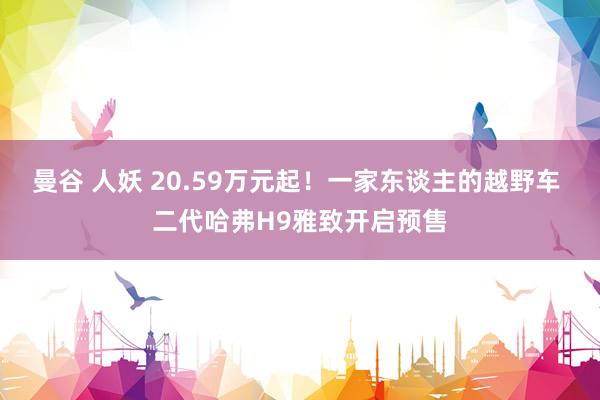 曼谷 人妖 20.59万元起！一家东谈主的越野车 二代哈弗H9雅致开启预售