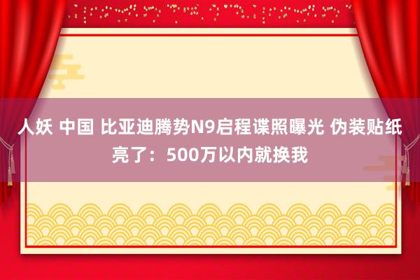 人妖 中国 比亚迪腾势N9启程谍照曝光 伪装贴纸亮了：500万以内就换我