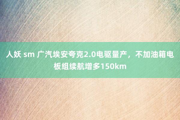 人妖 sm 广汽埃安夸克2.0电驱量产，不加油箱电板组续航增多150km