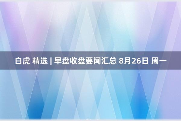 白虎 精选 | 早盘收盘要闻汇总 8月26日 周一