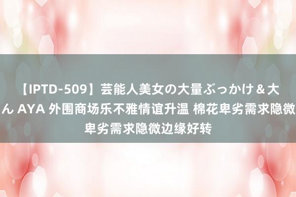 【IPTD-509】芸能人美女の大量ぶっかけ＆大量ごっくん AYA 外围商场乐不雅情谊升温 棉花卑劣需求隐微边缘好转