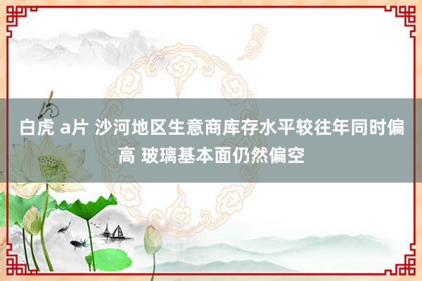 白虎 a片 沙河地区生意商库存水平较往年同时偏高 玻璃基本面仍然偏空