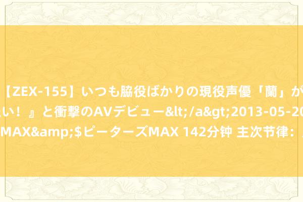 【ZEX-155】いつも脇役ばかりの現役声優「蘭」が『私も主役になりたい！』と衝撃のAVデビュー</a>2013-05-20ピーターズMAX&$ピーターズMAX 142分钟 主次节律：原油盛开高涨，日内朝上涉及77