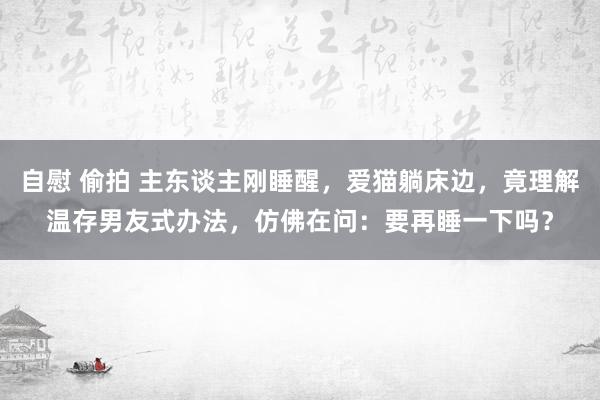 自慰 偷拍 主东谈主刚睡醒，爱猫躺床边，竟理解温存男友式办法，仿佛在问：要再睡一下吗？