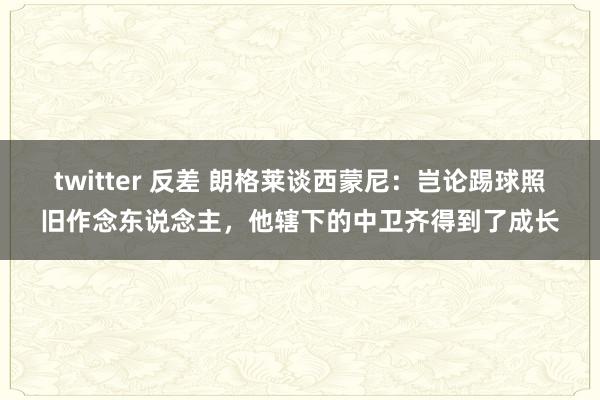 twitter 反差 朗格莱谈西蒙尼：岂论踢球照旧作念东说念主，他辖下的中卫齐得到了成长