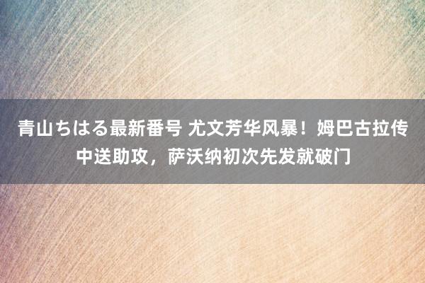 青山ちはる最新番号 尤文芳华风暴！姆巴古拉传中送助攻，萨沃纳初次先发就破门