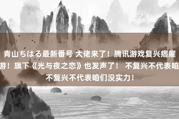 青山ちはる最新番号 大佬来了！腾讯游戏复兴痞雇主DISS乙游！旗下《光与夜之恋》也发声了！ 不复兴不代表咱们没实力！