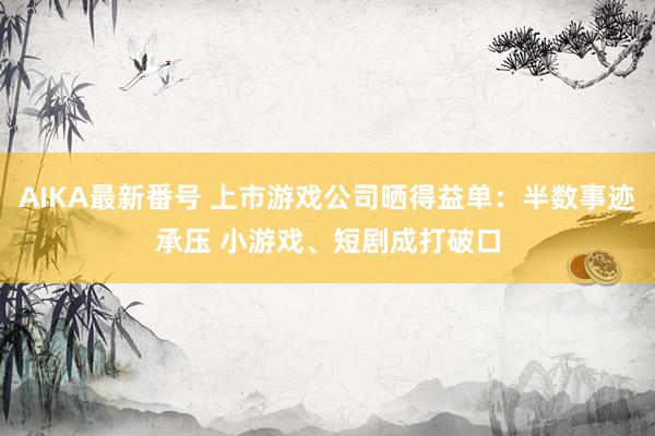 AIKA最新番号 上市游戏公司晒得益单：半数事迹承压 小游戏、短剧成打破口