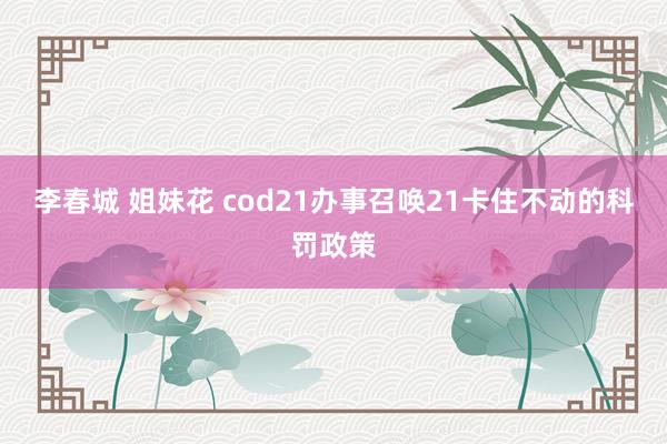 李春城 姐妹花 cod21办事召唤21卡住不动的科罚政策