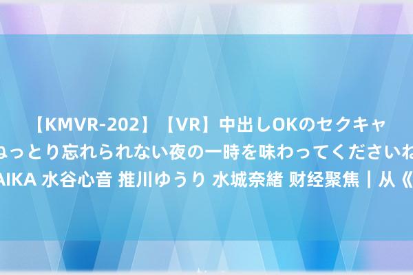 【KMVR-202】【VR】中出しOKのセクキャバにようこそ◆～濃密ねっとり忘れられない夜の一時を味わってくださいね◆～ 波多野結衣 AIKA 水谷心音 推川ゆうり 水城奈緒 财经聚焦｜从《黑传说：悟空》爆火透视文化产业新亮点