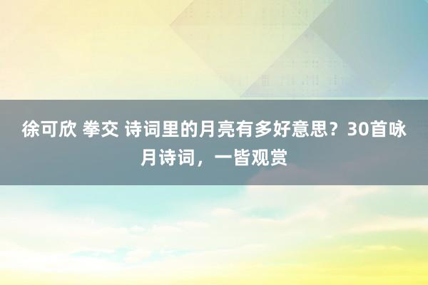 徐可欣 拳交 诗词里的月亮有多好意思？30首咏月诗词，一皆观赏