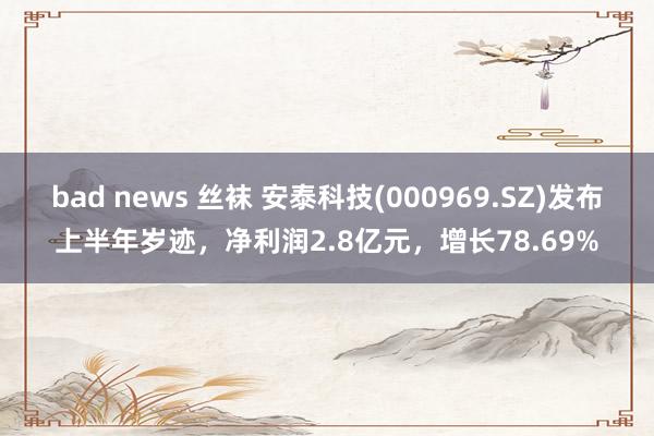 bad news 丝袜 安泰科技(000969.SZ)发布上半年岁迹，净利润2.8亿元，增长78.69%