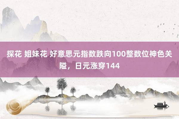 探花 姐妹花 好意思元指数跌向100整数位神色关隘，日元涨穿144