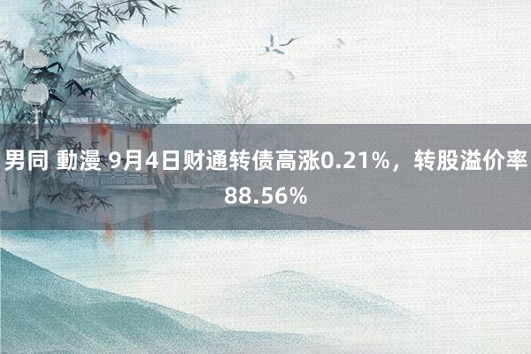 男同 動漫 9月4日财通转债高涨0.21%，转股溢价率88.56%