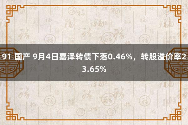 91 国产 9月4日嘉泽转债下落0.46%，转股溢价率23.65%