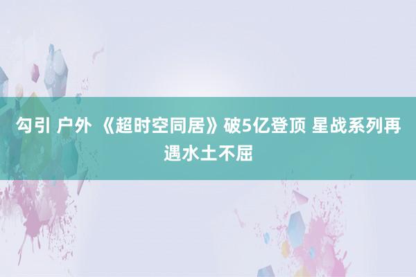 勾引 户外 《超时空同居》破5亿登顶 星战系列再遇水土不屈