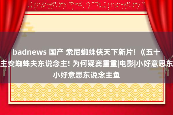 badnews 国产 索尼蜘蛛侠天下新片! 《五十度灰》女主变蜘蛛夫东说念主! 为何疑窦重重|电影|小好意思东说念主鱼